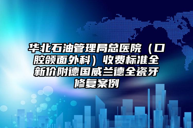 华北石油管理局总医院（口腔颌面外科）收费标准全新价附德国威兰德全瓷牙修复案例