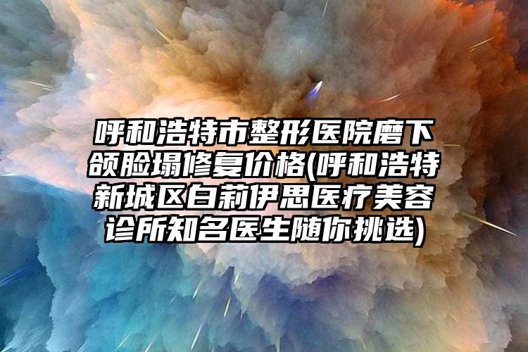 呼和浩特市整形医院磨下颌脸塌修复价格(呼和浩特新城区白莉伊思医疗美容诊所知名医生随你挑选)