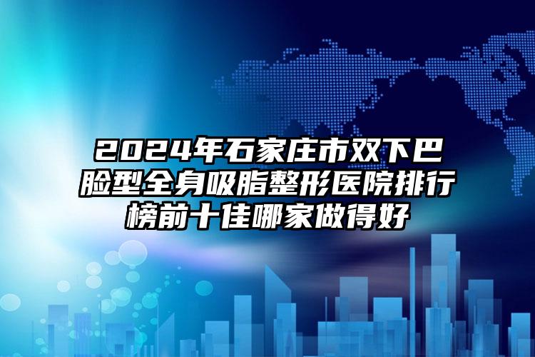 2024年石家庄市双下巴脸型全身吸脂整形医院排行榜前十佳哪家做得好