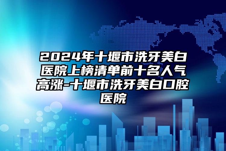 2024年十堰市洗牙美白医院上榜清单前十名人气高涨-十堰市洗牙美白口腔医院