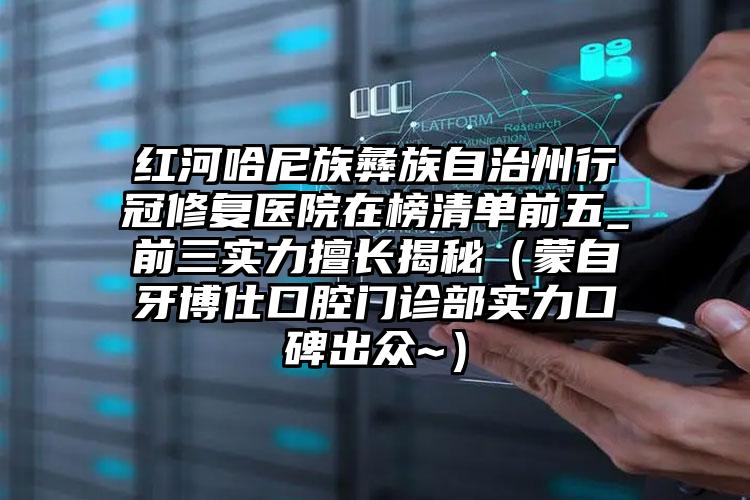 红河哈尼族彝族自治州行冠修复医院在榜清单前五_前三实力擅长揭秘（蒙自牙博仕口腔门诊部实力口碑出众~）