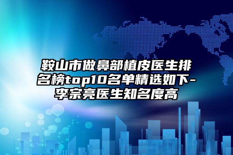 鞍山市做鼻部植皮医生排名榜top10名单精选如下-李宗亮医生知名度高