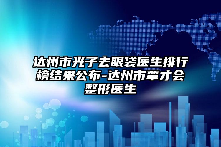 达州市光子去眼袋医生排行榜结果公布-达州市覃才会整形医生