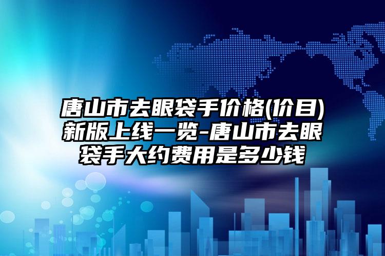 唐山市去眼袋手价格(价目)新版上线一览-唐山市去眼袋手大约费用是多少钱