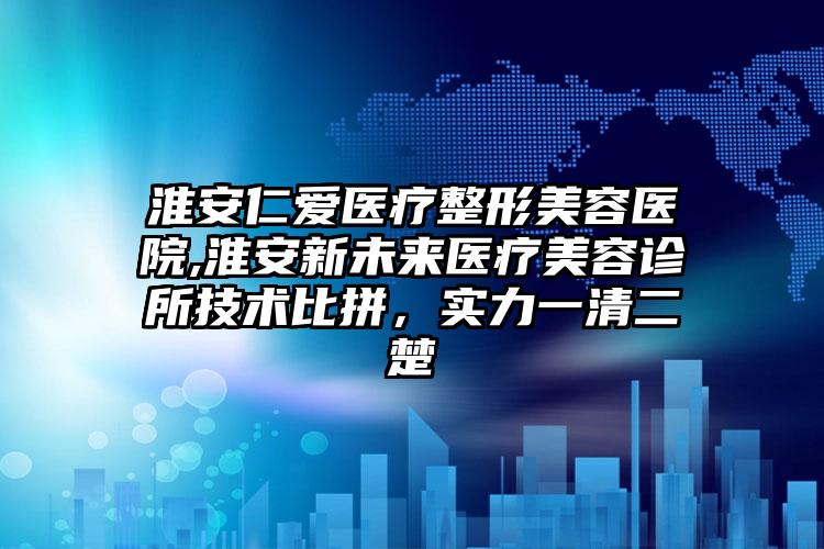 淮安仁爱医疗整形美容医院,淮安新未来医疗美容诊所技术比拼，实力一清二楚