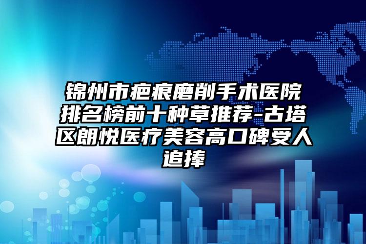 锦州市疤痕磨削手术医院排名榜前十种草推荐-古塔区朗悦医疗美容高口碑受人追捧