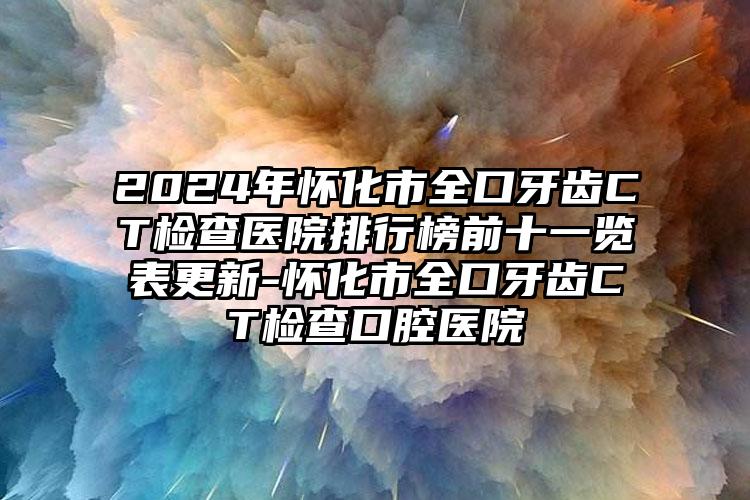 2024年怀化市全口牙齿CT检查医院排行榜前十一览表更新-怀化市全口牙齿CT检查口腔医院