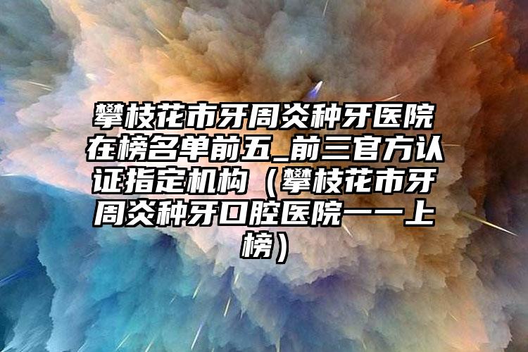 攀枝花市牙周炎种牙医院在榜名单前五_前三官方认证指定机构（攀枝花市牙周炎种牙口腔医院一一上榜）