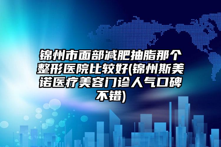 锦州市面部减肥抽脂那个整形医院比较好(锦州斯美诺医疗美容门诊人气口碑不错)