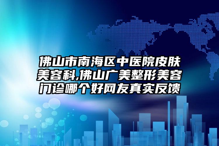 佛山市南海区中医院皮肤美容科,佛山广美整形美容门诊哪个好网友真实反馈