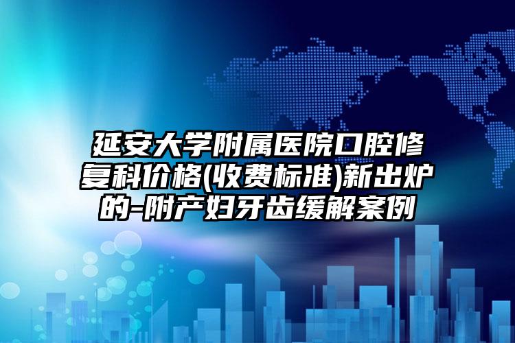 延安大学附属医院口腔修复科价格(收费标准)新出炉的-附产妇牙齿缓解案例