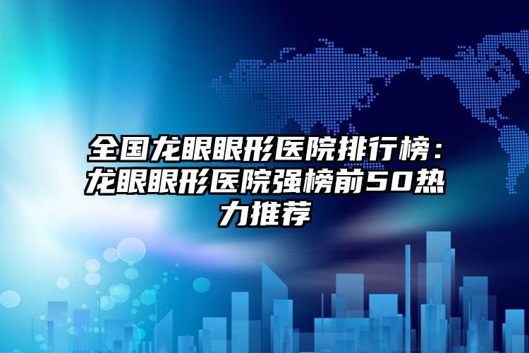 全国龙眼眼形医院排行榜：龙眼眼形医院强榜前50热力推荐