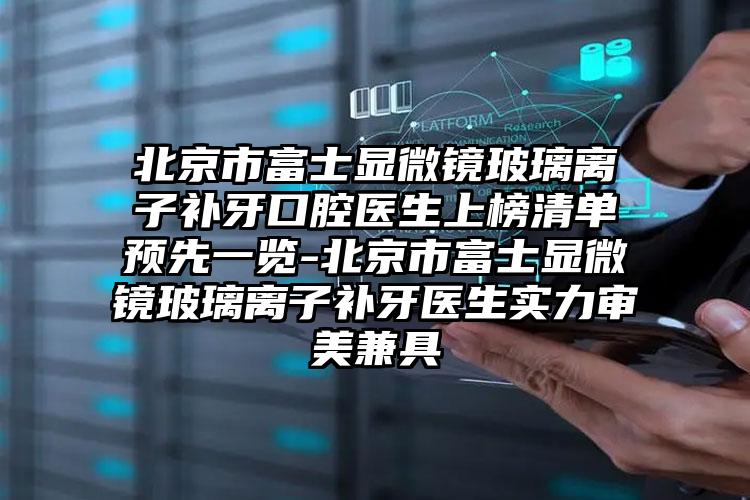 北京市富士显微镜玻璃离子补牙口腔医生上榜清单预先一览-北京市富士显微镜玻璃离子补牙医生实力审美兼具