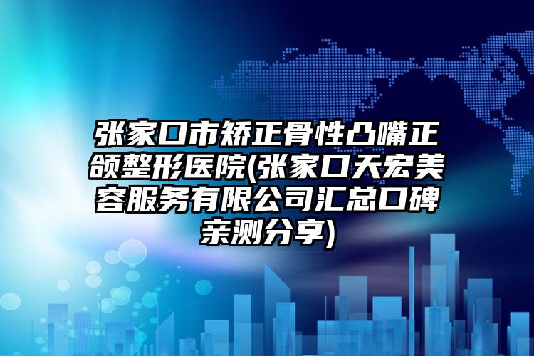 张家口市矫正骨性凸嘴正颌整形医院(张家口天宏美容服务有限公司汇总口碑亲测分享)