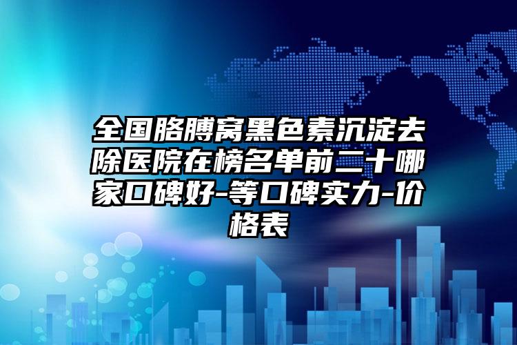 全国胳膊窝黑色素沉淀去除医院在榜名单前二十哪家口碑好-等口碑实力-价格表