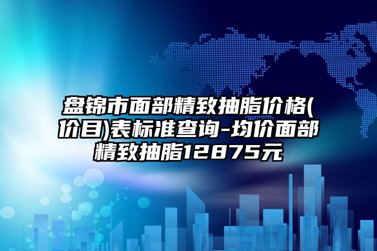 盘锦市面部精致抽脂价格(价目)表标准查询-均价面部精致抽脂12875元