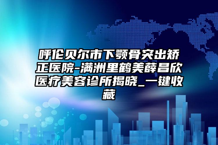 呼伦贝尔市下颚骨突出矫正医院-满洲里鹤美薛昌欣医疗美容诊所揭晓_一键收藏