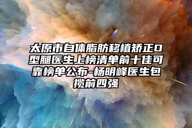 太原市自体脂肪移植矫正O型腿医生上榜清单前十佳可靠榜单公布-杨明峰医生包揽前四强