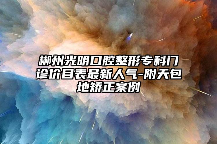 郴州光明口腔整形专科门诊价目表最新人气-附天包地矫正案例