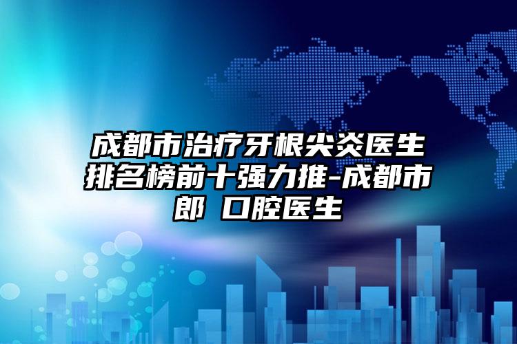 成都市治疗牙根尖炎医生排名榜前十强力推-成都市郎赟口腔医生