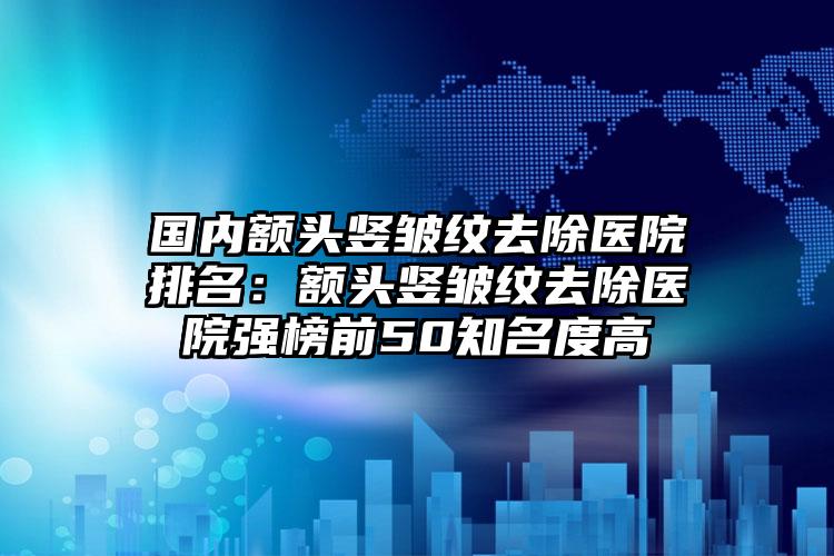 国内额头竖皱纹去除医院排名：额头竖皱纹去除医院强榜前50知名度高