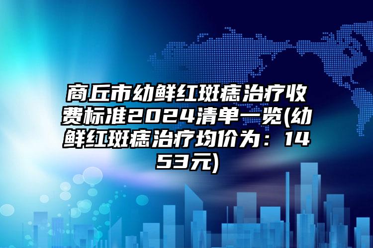 商丘市幼鲜红斑痣治疗收费标准2024清单一览(幼鲜红斑痣治疗均价为：1453元)