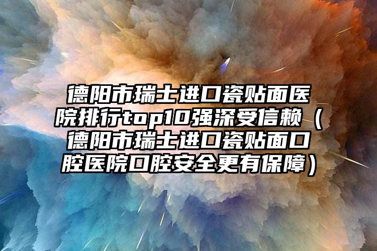 德阳市瑞士进口瓷贴面医院排行top10强深受信赖（德阳市瑞士进口瓷贴面口腔医院口腔安全更有保障）