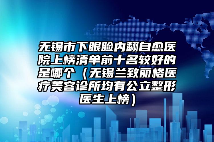 无锡市下眼睑内翻自愈医院上榜清单前十名较好的是哪个（无锡兰致丽格医疗美容诊所均有公立整形医生上榜）