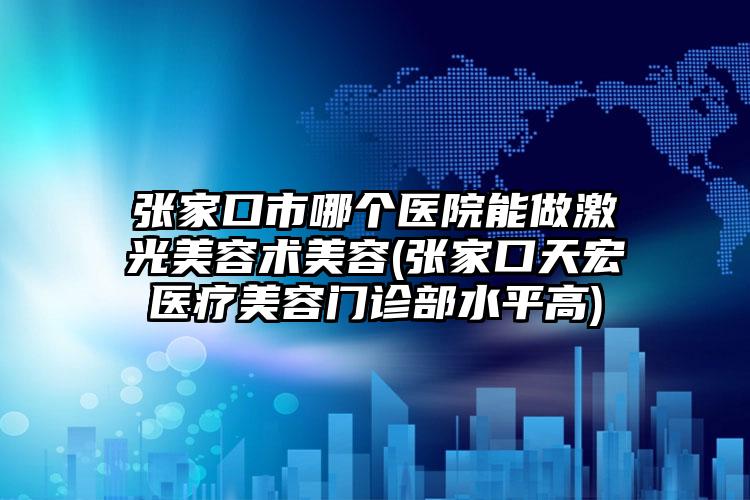 张家口市哪个医院能做激光美容术美容(张家口天宏医疗美容门诊部水平高)