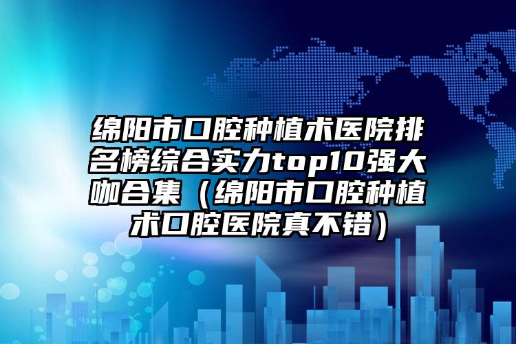 绵阳市口腔种植术医院排名榜综合实力top10强大咖合集（绵阳市口腔种植术口腔医院真不错）