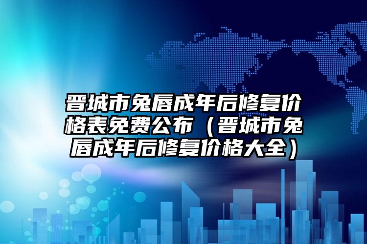 晋城市兔唇成年后修复价格表免费公布（晋城市兔唇成年后修复价格大全）