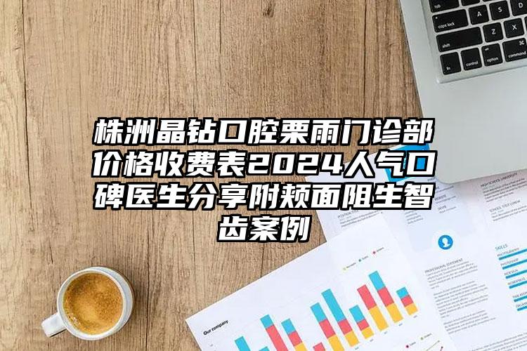 株洲晶钻口腔栗雨门诊部价格收费表2024人气口碑医生分享附颊面阻生智齿案例