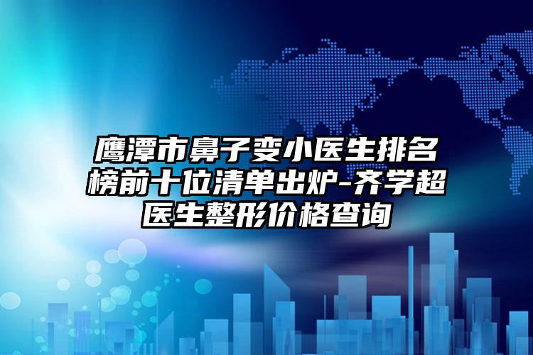 鹰潭市鼻子变小医生排名榜前十位清单出炉-齐学超医生整形价格查询