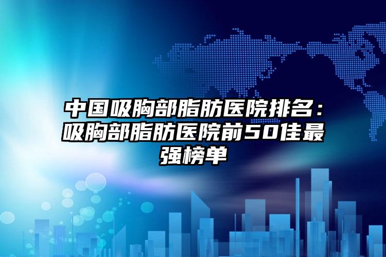 中国吸胸部脂肪医院排名：吸胸部脂肪医院前50佳最强榜单