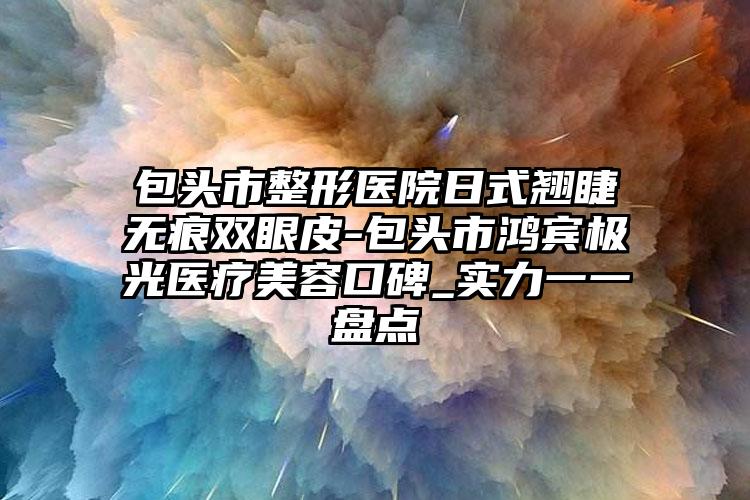 包头市整形医院日式翘睫无痕双眼皮-包头市鸿宾极光医疗美容口碑_实力一一盘点