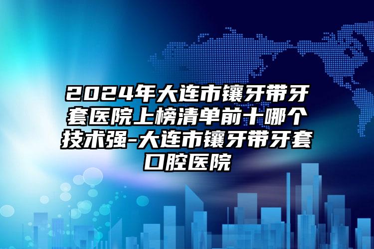 2024年大连市镶牙带牙套医院上榜清单前十哪个技术强-大连市镶牙带牙套口腔医院