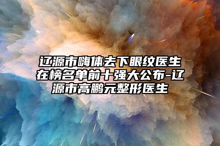 辽源市嗨体去下眼纹医生在榜名单前十强大公布-辽源市高鹏元整形医生