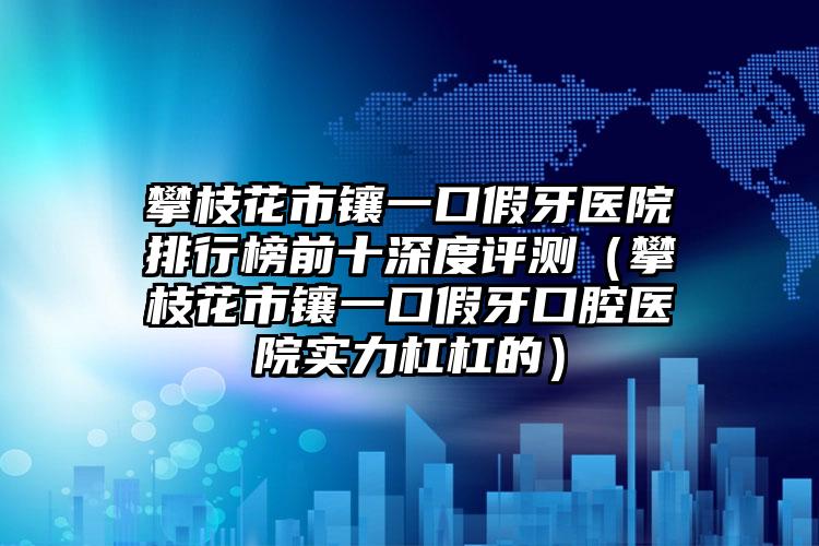 攀枝花市镶一口假牙医院排行榜前十深度评测（攀枝花市镶一口假牙口腔医院实力杠杠的）