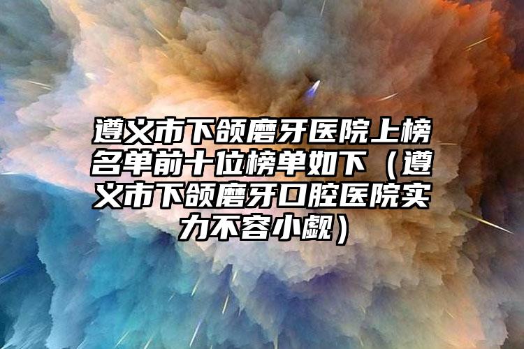 遵义市下颌磨牙医院上榜名单前十位榜单如下（遵义市下颌磨牙口腔医院实力不容小觑）