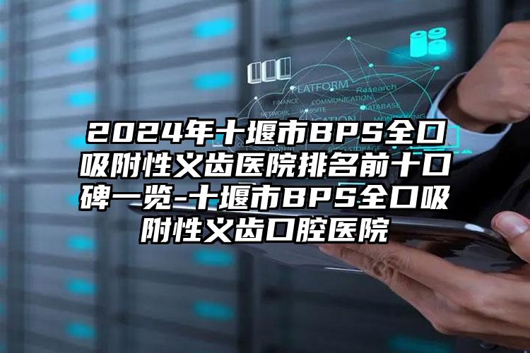 2024年十堰市BPS全口吸附性义齿医院排名前十口碑一览-十堰市BPS全口吸附性义齿口腔医院