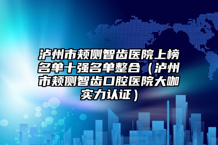 泸州市颊侧智齿医院上榜名单十强名单整合（泸州市颊侧智齿口腔医院大咖实力认证）