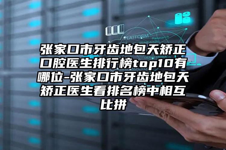 张家口市牙齿地包天矫正口腔医生排行榜top10有哪位-张家口市牙齿地包天矫正医生看排名榜中相互比拼