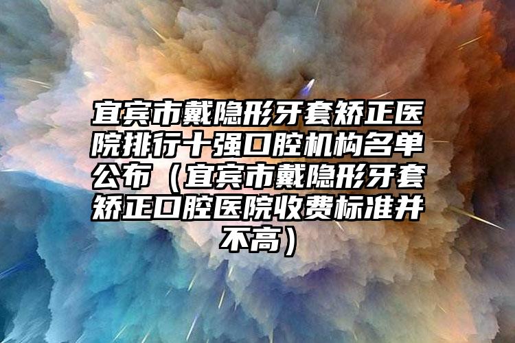 宜宾市戴隐形牙套矫正医院排行十强口腔机构名单公布（宜宾市戴隐形牙套矫正口腔医院收费标准并不高）