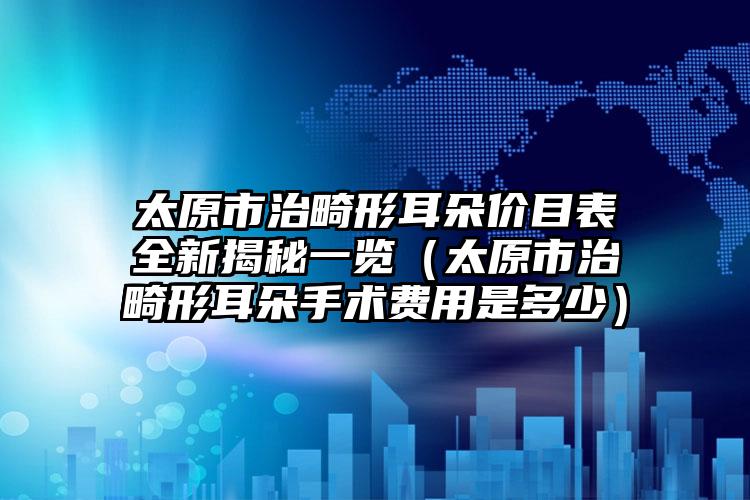 太原市治畸形耳朵价目表全新揭秘一览（太原市治畸形耳朵手术费用是多少）