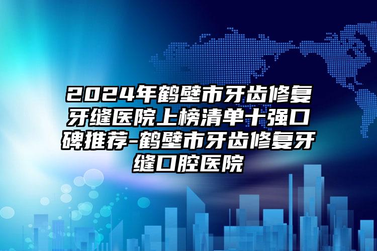 2024年鹤壁市牙齿修复牙缝医院上榜清单十强口碑推荐-鹤壁市牙齿修复牙缝口腔医院