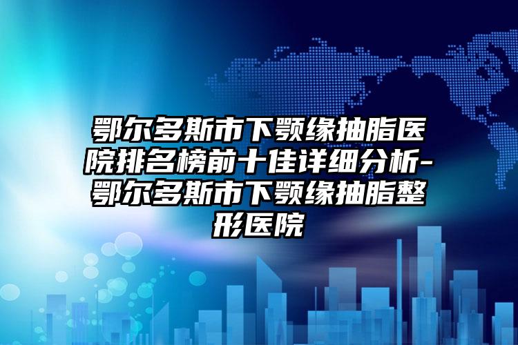 鄂尔多斯市下颚缘抽脂医院排名榜前十佳详细分析-鄂尔多斯市下颚缘抽脂整形医院