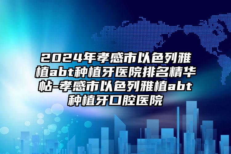 2024年孝感市以色列雅植abt种植牙医院排名精华帖-孝感市以色列雅植abt种植牙口腔医院