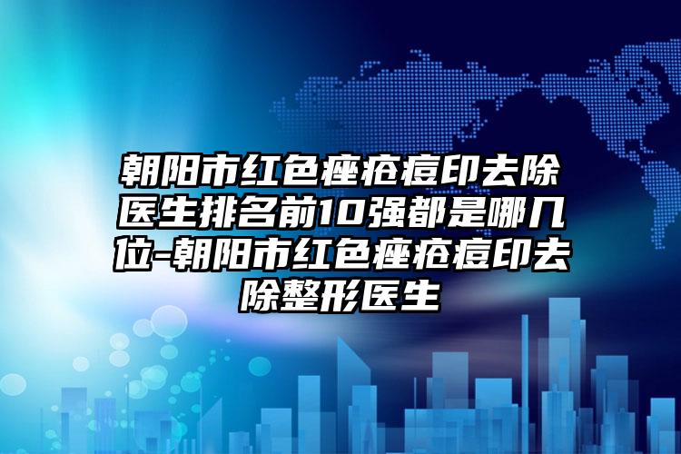 朝阳市红色痤疮痘印去除医生排名前10强都是哪几位-朝阳市红色痤疮痘印去除整形医生