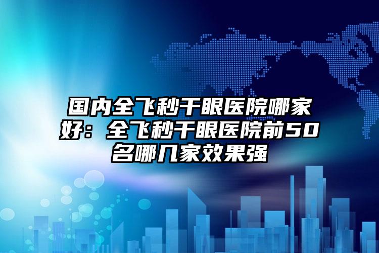 国内全飞秒干眼医院哪家好：全飞秒干眼医院前50名哪几家效果强