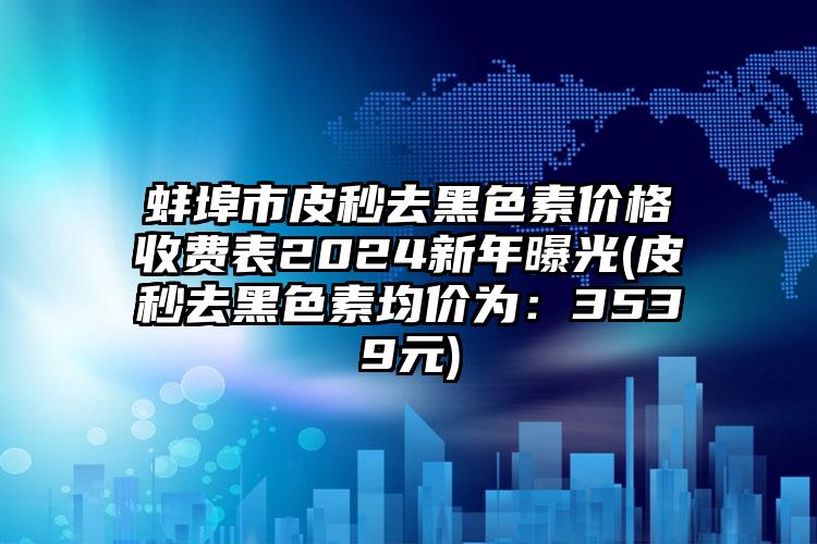 蚌埠市皮秒去黑色素价格收费表2024新年曝光(皮秒去黑色素均价为：3539元)